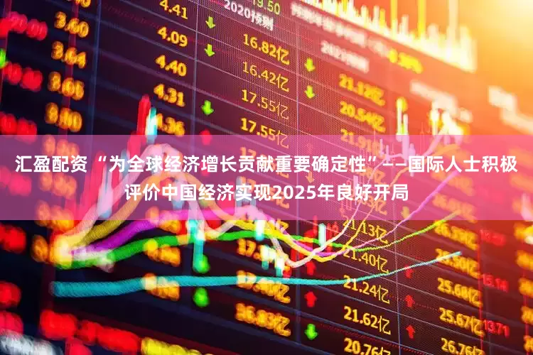 汇盈配资 “为全球经济增长贡献重要确定性”——国际人士积极评价中国经济实现2025年良好开局