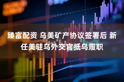 臻富配资 乌美矿产协议签署后 新任美驻乌外交官抵乌履职