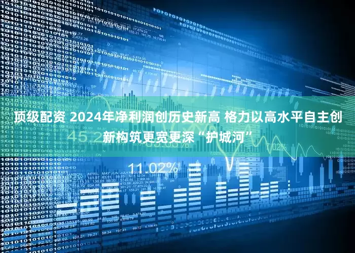 顶级配资 2024年净利润创历史新高 格力以高水平自主创新构筑更宽更深“护城河”