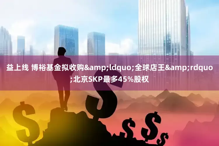 益上线 博裕基金拟收购&ldquo;全球店王&rdquo;北京SKP最多45%股权
