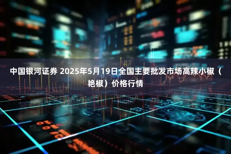 中国银河证券 2025年5月19日全国主要批发市场高辣小椒（艳椒）价格行情