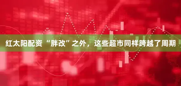 红太阳配资 “胖改”之外，这些超市同样跨越了周期