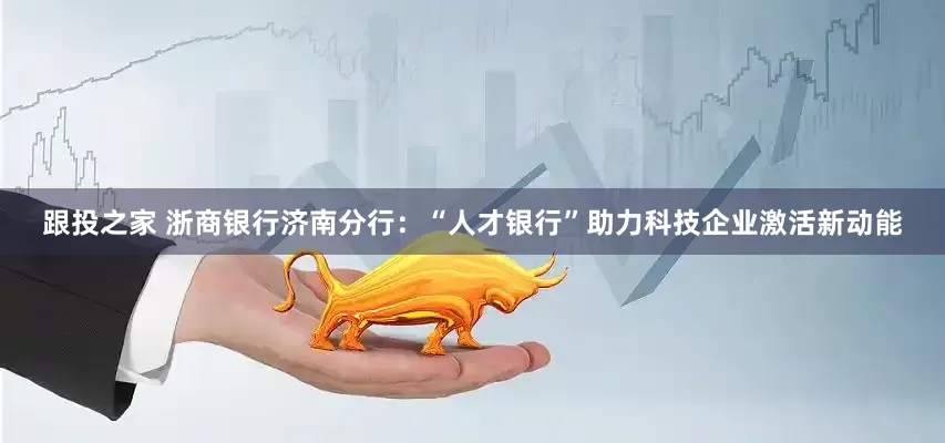 跟投之家 浙商银行济南分行：“人才银行”助力科技企业激活新动能