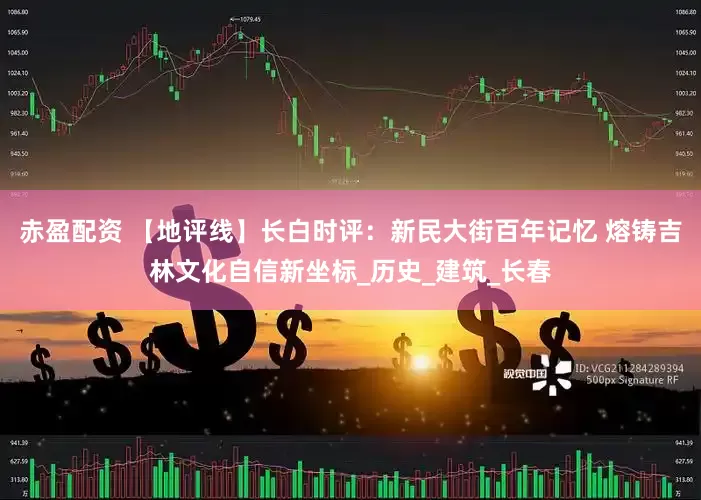 赤盈配资 【地评线】长白时评：新民大街百年记忆 熔铸吉林文化自信新坐标_历史_建筑_长春