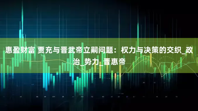 惠盈财富 贾充与晋武帝立嗣问题：权力与决策的交织_政治_势力_晋惠帝