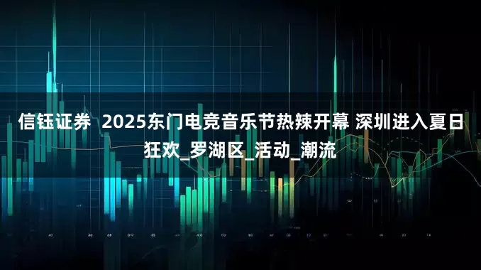 信钰证券  2025东门电竞音乐节热辣开幕 深圳进入夏日狂欢_罗湖区_活动_潮流