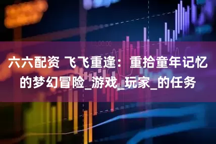 六六配资 飞飞重逢：重拾童年记忆的梦幻冒险_游戏_玩家_的任务