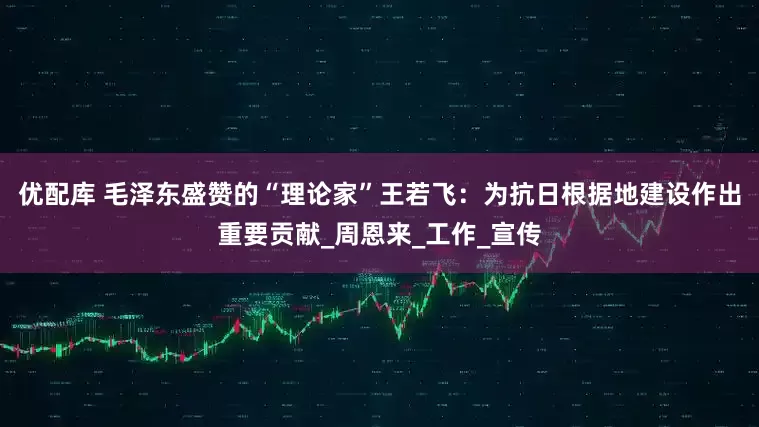 优配库 毛泽东盛赞的“理论家”王若飞：为抗日根据地建设作出重要贡献_周恩来_工作_宣传