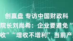 创赢盘 专访中国财政科学研究院原院长刘尚希：企业要避免“增产不增收”“增收不增利” 当前产业转型升级重在提升全球价值链中地位