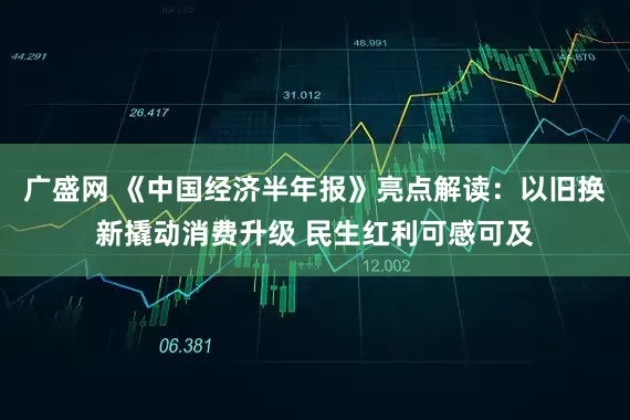 广盛网 《中国经济半年报》亮点解读：以旧换新撬动消费升级 民生红利可感可及