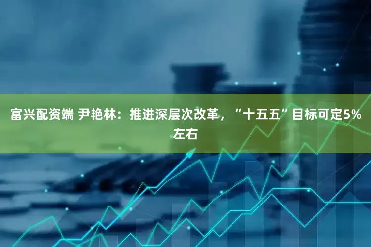 富兴配资端 尹艳林：推进深层次改革，“十五五”目标可定5%左右