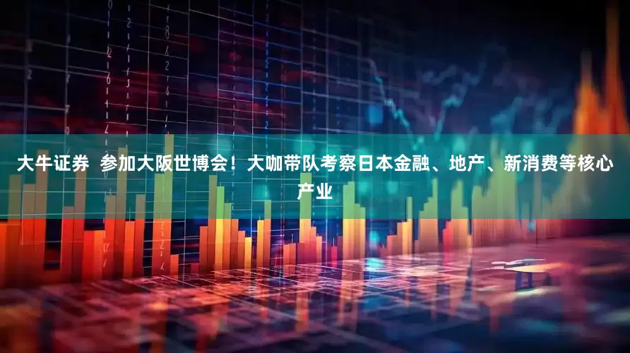 大牛证券  参加大阪世博会！大咖带队考察日本金融、地产、新消费等核心产业