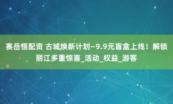 赛岳恒配资 古城焕新计划—9.9元盲盒上线！解锁丽江多重惊喜_活动_权益_游客