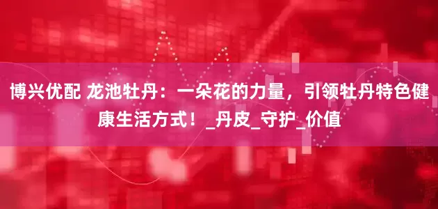 博兴优配 龙池牡丹：一朵花的力量，引领牡丹特色健康生活方式！_丹皮_守护_价值