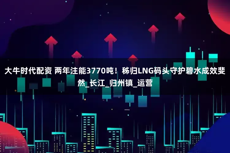 大牛时代配资 两年注能3770吨！秭归LNG码头守护碧水成效斐然_长江_归州镇_运营