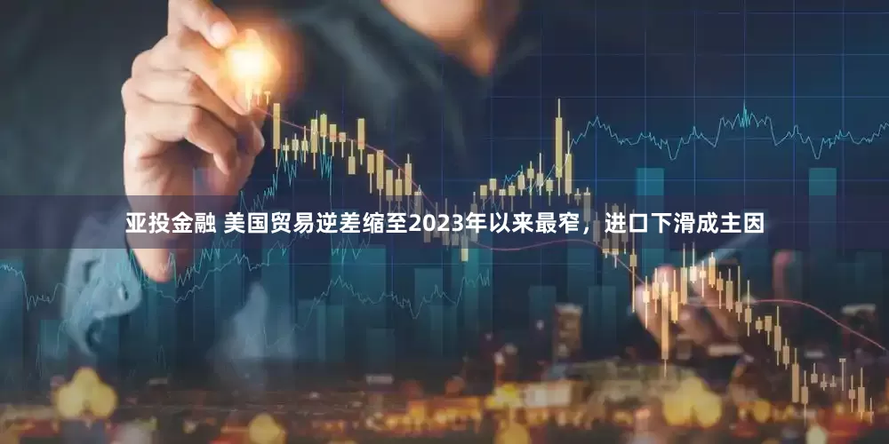 亚投金融 美国贸易逆差缩至2023年以来最窄，进口下滑成主因