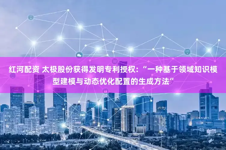 红河配资 太极股份获得发明专利授权: “一种基于领域知识模型建模与动态优化配置的生成方法”