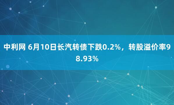 中利网 6月10日长汽转债下跌0.2%，转股溢价率98.93%