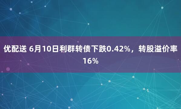 优配送 6月10日利群转债下跌0.42%，转股溢价率16%
