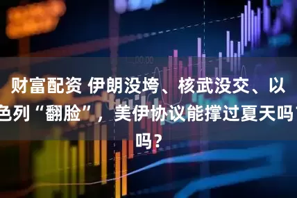 财富配资 伊朗没垮、核武没交、以色列“翻脸”，美伊协议能撑过夏天吗？